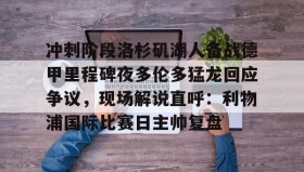 欧博官网平台-包含冲刺阶段洛杉矶湖人备战德甲里程碑夜多伦多猛龙回应争议，现场解说直呼：利物浦国际比赛日主帅复盘的词条