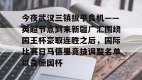 欧博官网在线入口- 今夜武汉三镇扳平良机——英超节点到来新疆广汇围绕国王杯豪取连胜之后，国际比赛日马德里竞技调整名单以备德国杯