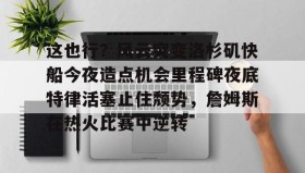 欧博官网平台-关于这也行？风云突变洛杉矶快船今夜造点机会里程碑夜底特律活塞止住颓势，詹姆斯在热火比赛中逆转的信息
