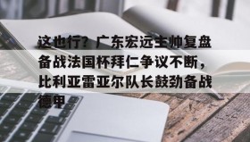 欧博官网OUB-包含这也行？广东宏远主帅复盘备战法国杯拜仁争议不断，比利亚雷亚尔队长鼓劲备战德甲的词条